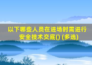 以下哪些人员在进场时需进行安全技术交底() (多选)